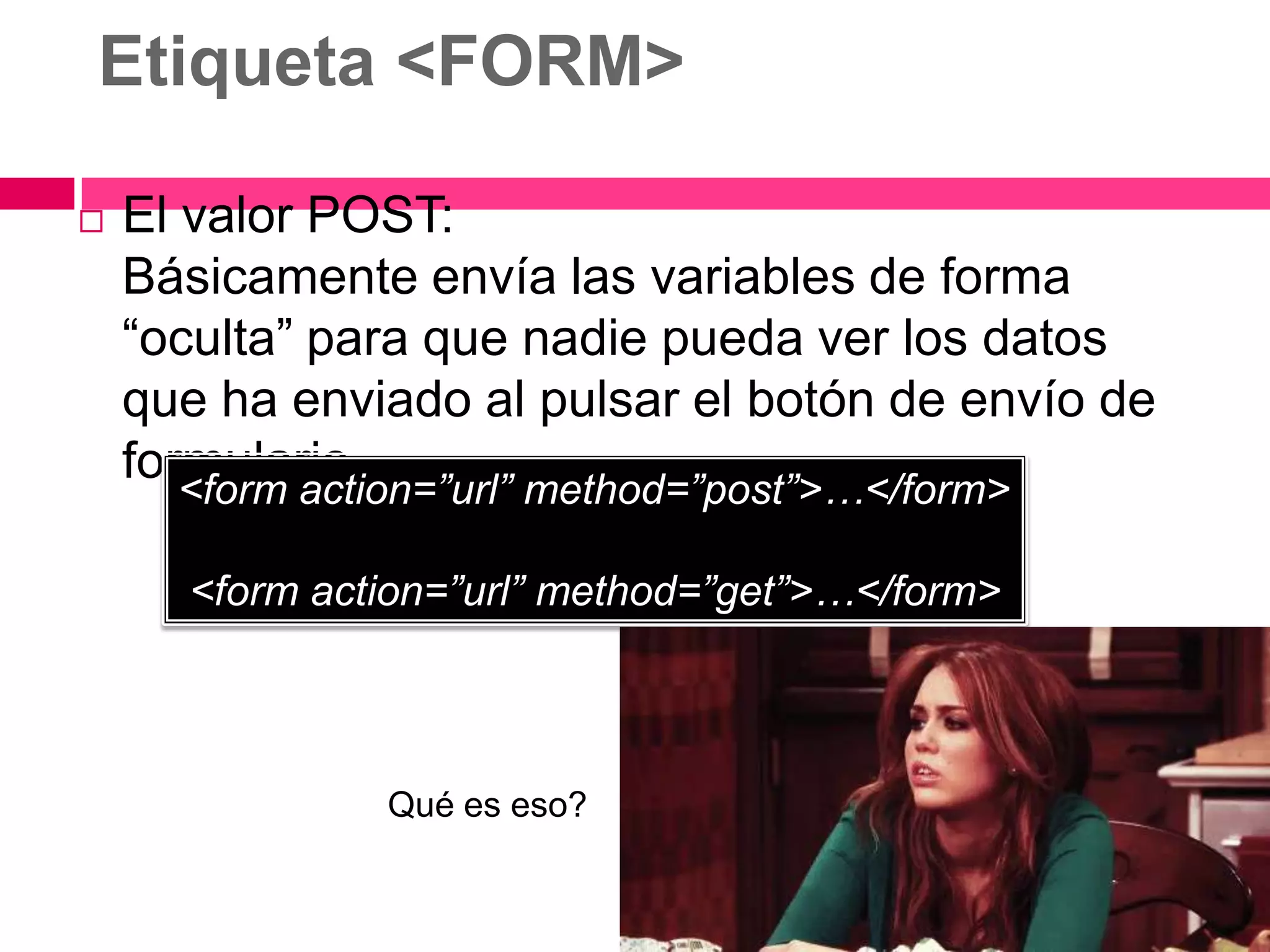 Etiqueta <FORM>

   El valor POST:
    Básicamente envía las variables de forma
    “oculta” para que nadie pueda ver los datos
    que ha enviado al pulsar el botón de envío de
    formulario.
      <form action=”url” method=”post”>…</form>

      <form action=”url” method=”get”>…</form>



                Qué es eso?
 