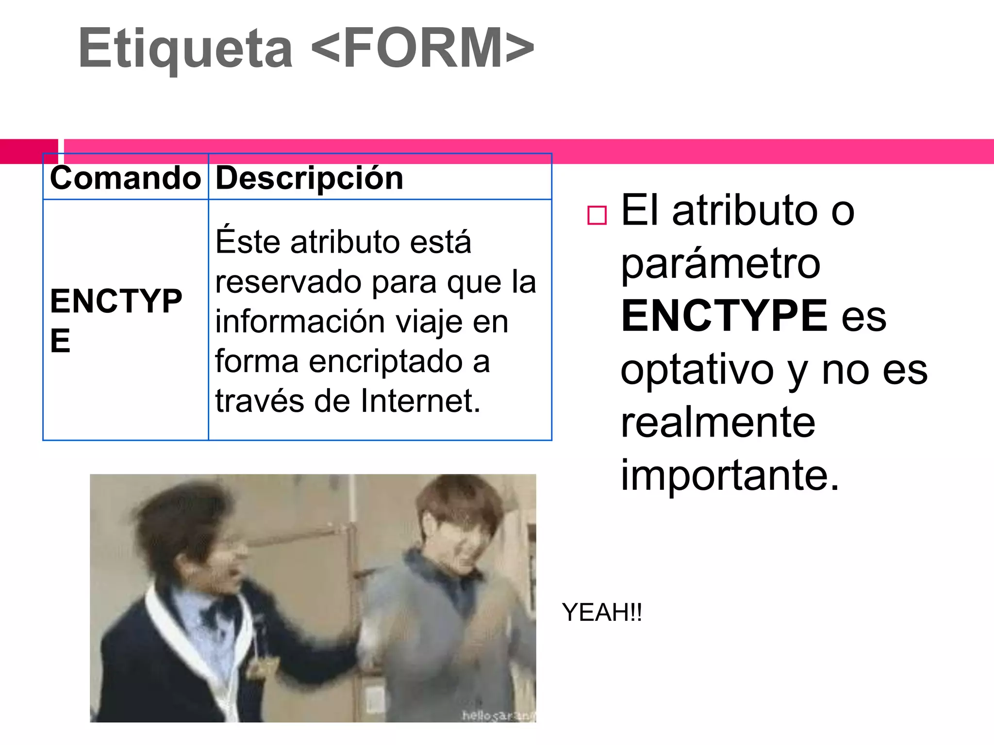 Etiqueta <FORM>

Comando Descripción
                                   El atributo o
       Éste atributo está
       reservado para que la        parámetro
ENCTYP
E
       información viaje en         ENCTYPE es
       forma encriptado a           optativo y no es
       través de Internet.
                                    realmente
                                    importante.

                               YEAH!!
 