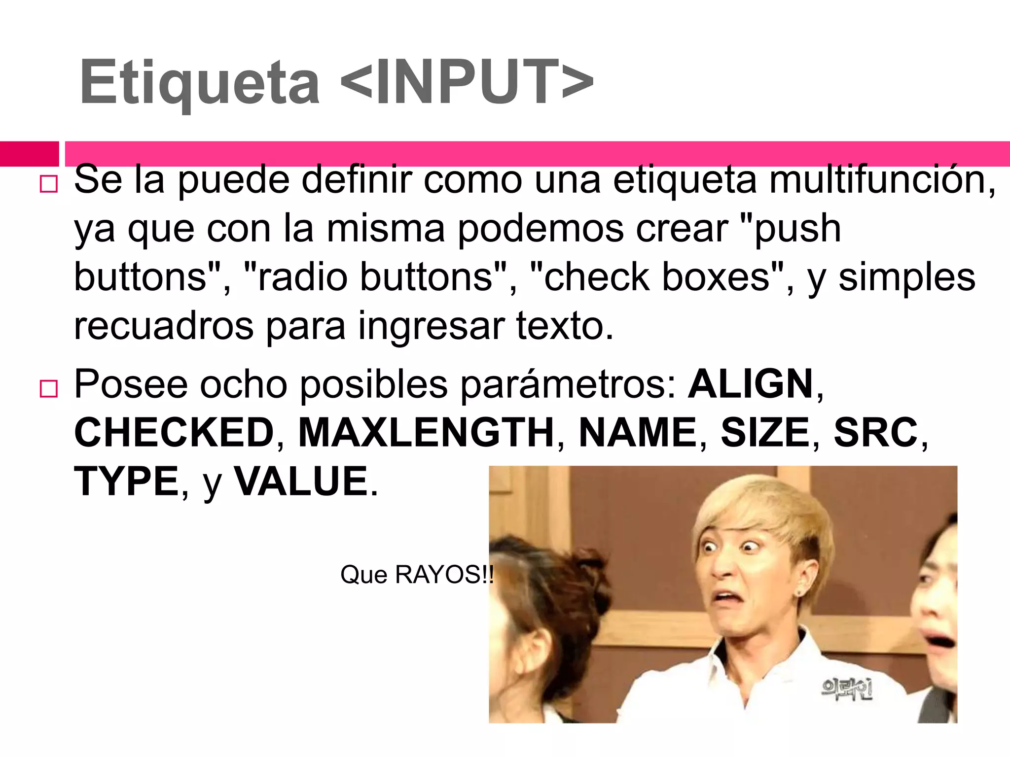 Etiqueta <INPUT>
   Se la puede definir como una etiqueta multifunción,
    ya que con la misma podemos crear "push
    buttons", "radio buttons", "check boxes", y simples
    recuadros para ingresar texto.
   Posee ocho posibles parámetros: ALIGN,
    CHECKED, MAXLENGTH, NAME, SIZE, SRC,
    TYPE, y VALUE.

                  Que RAYOS!!
 