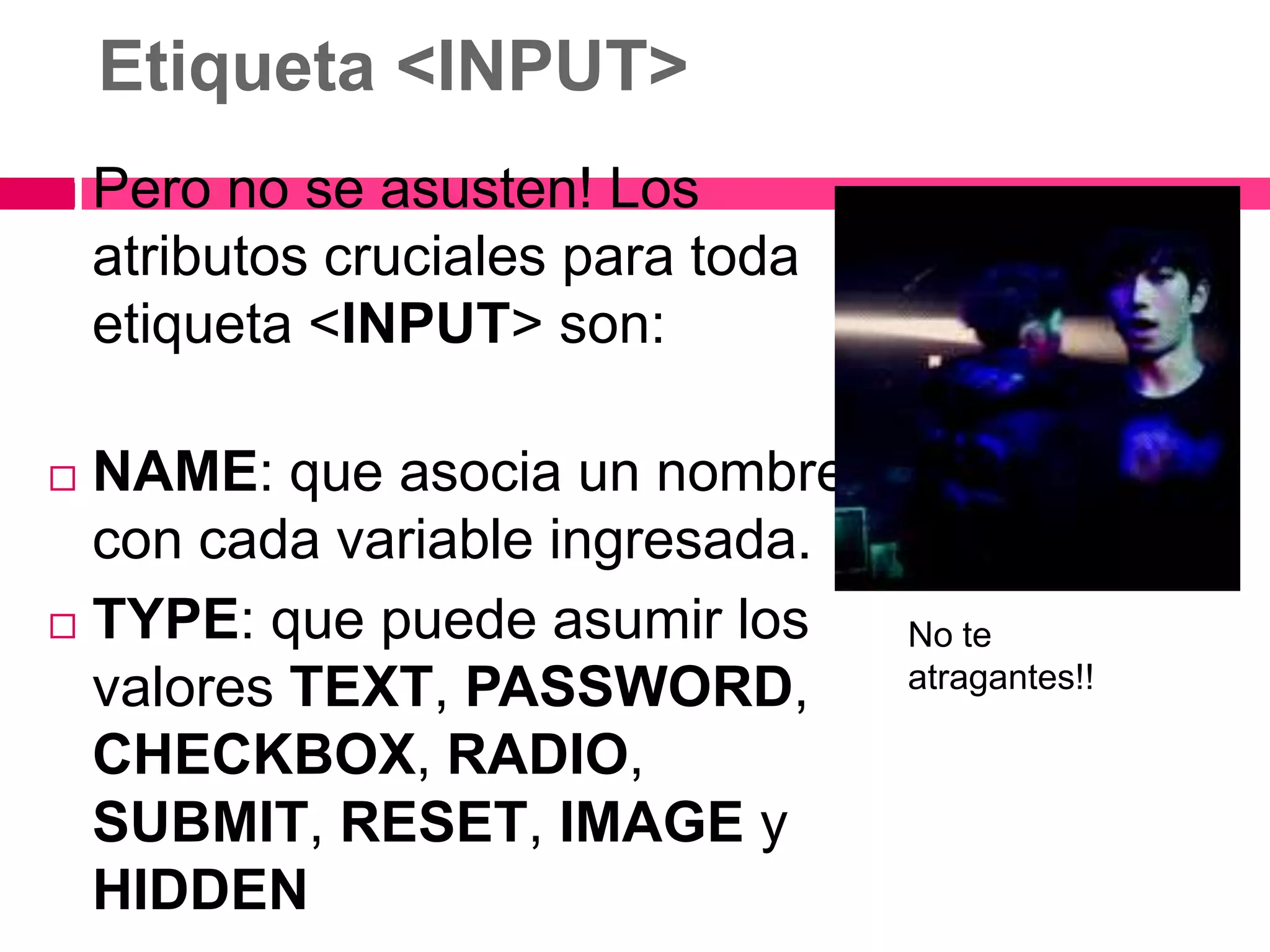 Etiqueta <INPUT>
   Pero no se asusten! Los
    atributos cruciales para toda
    etiqueta <INPUT> son:

 NAME: que asocia un nombre
  con cada variable ingresada.
 TYPE: que puede asumir los        No te
  valores TEXT, PASSWORD,           atragantes!!

  CHECKBOX, RADIO,
  SUBMIT, RESET, IMAGE y
  HIDDEN
 