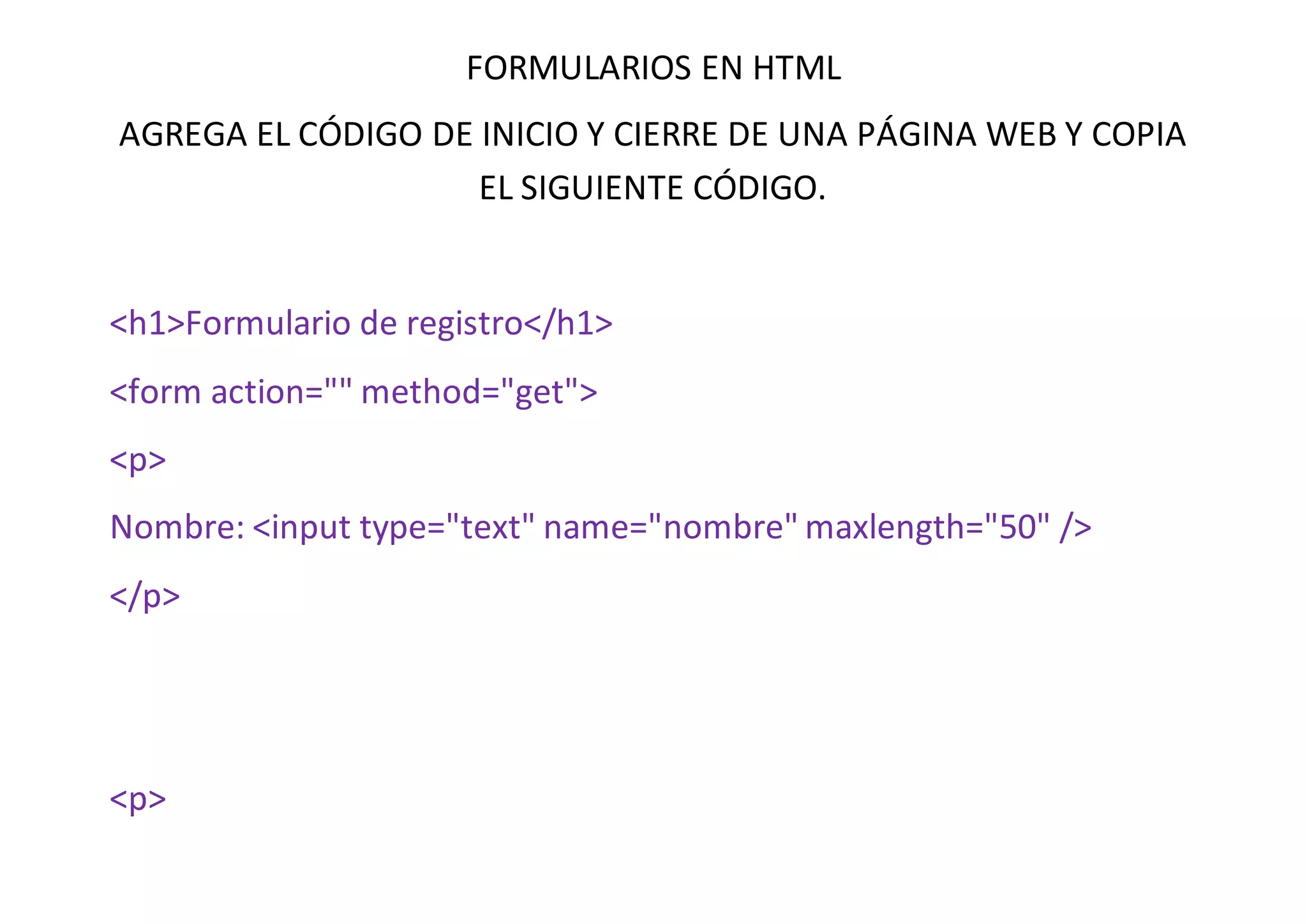 FORMULARIOS EN HTML
AGREGA EL CÓDIGO DE INICIO Y CIERRE DE UNA PÁGINA WEB Y COPIA
EL SIGUIENTE CÓDIGO.
<h1>Formulario de registro</h1>
<form action="" method="get">
<p>
Nombre: <input type="text" name="nombre" maxlength="50" />
</p>
<p>