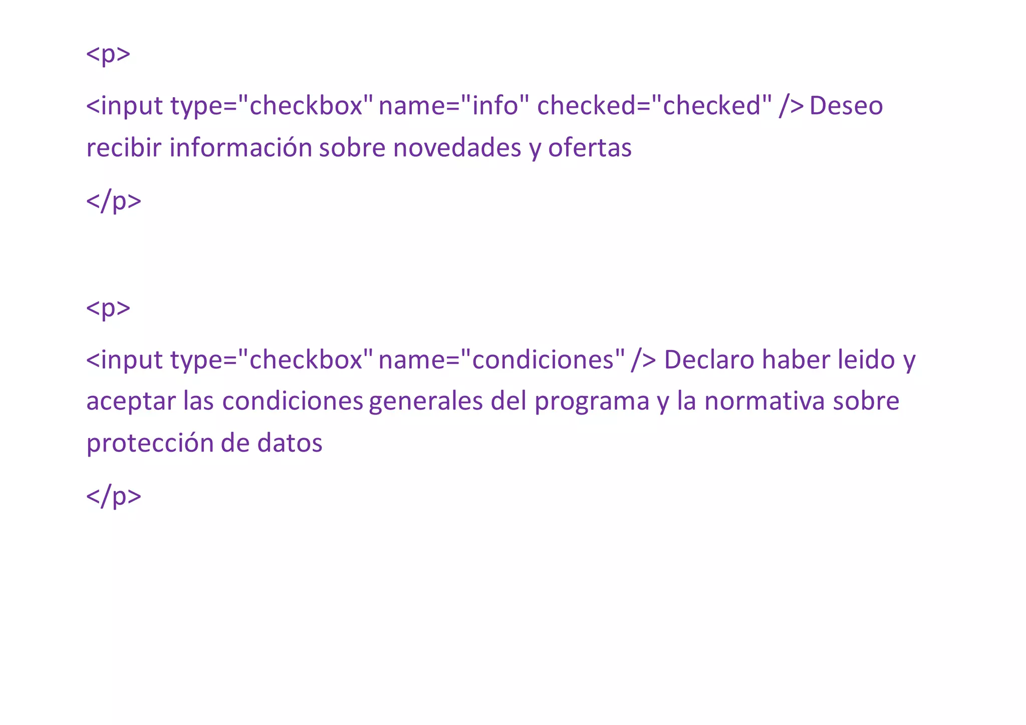 <p>
<input type="checkbox"name="info" checked="checked" /> Deseo
recibir información sobre novedades y ofertas
</p>
<p>
<input type="checkbox"name="condiciones" /> Declaro haber leido y
aceptar las condiciones generales del programa y la normativa sobre
protección de datos
</p>