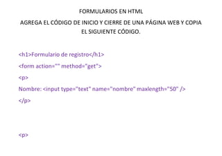 FORMULARIOS EN HTML
AGREGA EL CÓDIGO DE INICIO Y CIERRE DE UNA PÁGINA WEB Y COPIA
EL SIGUIENTE CÓDIGO.
<h1>Formulario de registro</h1>
<form action="" method="get">
<p>
Nombre: <input type="text" name="nombre" maxlength="50" />
</p>
<p>
 