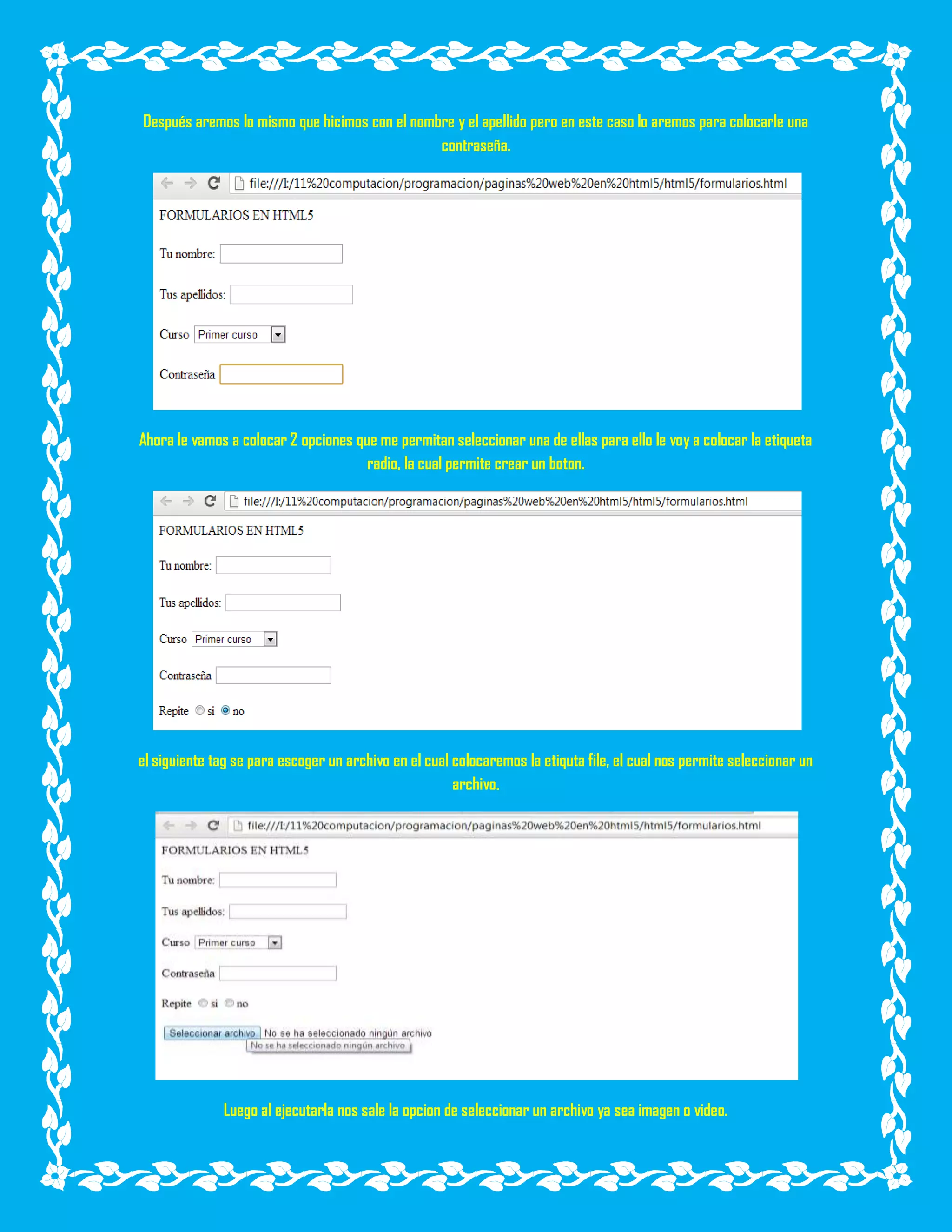 Después aremos lo mismo que hicimos con el nombre y el apellido pero en este caso lo aremos para colocarle una
contraseña.
Ahora le vamos a colocar 2 opciones que me permitan seleccionar una de ellas para ello le voy a colocar la etiqueta
radio, la cual permite crear un boton.
el siguiente tag se para escoger un archivo en el cual colocaremos la etiquta file, el cual nos permite seleccionar un
archivo.
Luego al ejecutarla nos sale la opcion de seleccionar un archivo ya sea imagen o video.
 