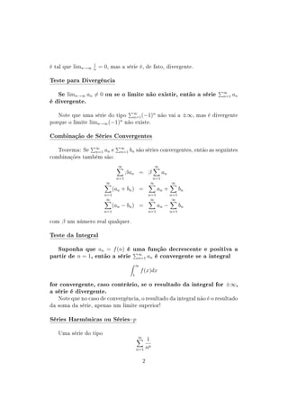 é tal que limn→∞
1
n
= 0, mas a série é, de fato, divergente.
Teste para Divergência
Se limn→∞ an = 0 ou se o limite não existir, então a série ∞
n=1 an
é divergente.
Note que uma série do tipo ∞
n=1(−1)n
não vai a ±∞, mas é divergente
porque o limite limn→∞(−1)n
não existe.
Combinação de Séries Convergentes
Teorema: Se ∞
n=1 an e ∞
n=1 bn são séries convergentes, então as seguintes
combinações também são:
∞
n=1
βan = β
∞
n=1
an
∞
n=1
(an + bn) =
∞
n=1
an +
∞
n=1
bn
∞
n=1
(an − bn) =
∞
n=1
an −
∞
n=1
bn
com β um número real qualquer.
Teste da Integral
Suponha que an = f(n) é uma função decrescente e positiva a
partir de n = 1, então a série ∞
n=1 an é convergente se a integral
∞
1
f(x)dx
for convergente, caso contrário, se o resultado da integral for ±∞,
a série é divergente.
Note que no caso de convergência, o resultado da integral não é o resultado
da soma da série, apenas um limite superior!
Séries Harmônicas ou Sériesp
Uma série do tipo
∞
n=1
1
np
2
 