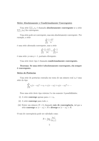 Séries Absolutamente e Condicionalmente Convergentes
Uma série ∞
n=1 an é chamada absolutamente convergente se a série
∞
n=1 |an| for convergente.
Uma série pode ser convergente, mas não absolutamente convergente. Por
exemplo, a série
∞
n=1
(−1)n
n
é uma série alternada convergente, mas a série
∞
n=1
|(−1)n
|
|n|
=
∞
n=1
1
n
é uma sériep com p = 1, portanto divergente.
Uma série deste tipo é chamada condicionalmente convergente.
Teorema: Se uma série é absolutamente convergente, ela sempre
é convergente.
Séries de Potências
Uma série de potências centrada em torno de um número real x0 é uma
série do tipo
∞
n=0
cn(x − x0)n
= c0 + c1(x − x0) + c2(x − x0)2
+ · · ·
Para uma série deste tipo existem 3 a tão somente 3 possibilidades:
(i) A série converge apenas para x = x0.
(ii) A série converge para todo x.
(iii) Existe um número R  0, chamado raio de convergência, tal que a
série converge se |x − x0|  R e diverge se |x − x0|  R.
O raio de convergência pode ser calculado como
R = limn→∞
|an|
|an+1|
5
 