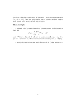desde que exista, nito ou innito. Se R é nito, a série converge no intervalo
]x0 − R, x0 + R[. Note que o intervalo é aberto, pois inicialmente nada se
pode armar sobre a convergência nos extremos.
Séries de Taylor
A série de Taylor de uma função F(x) em torno de um número real x0 é
dada por
F(x) =
∞
n=0
F(n)
(x0)
n!
(x − x0)n
onde F(n)
(x0) é a derivada de ordem n da função calculada em x = x0. Note
que isso é uma série de potências com coecientes dados por cn = F(n)
(x0).
A série de Maclaurin é um caso particular da série de Taylor, onde x0 = 0.
6
 