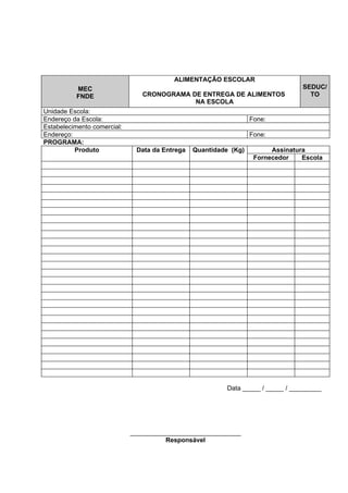 ALIMENTAÇÃO ESCOLAR
          MEC                                                                     SEDUC/
          FNDE                  CRONOGRAMA DE ENTREGA DE ALIMENTOS                  TO
                                            NA ESCOLA
Unidade Escola:
Endereço da Escola:                                               Fone:
Estabelecimento comercial:
Endereço:                                                         Fone:
PROGRAMA:
          Produto             Data da Entrega   Quantidade (Kg)         Assinatura
                                                                   Fornecedor    Escola




                                                          Data _____ / _____ / _________




                             _______________________________
                                       Responsável
 