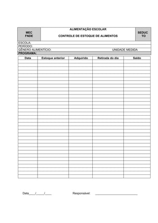 ALIMENTAÇÃO ESCOLAR
   MEC                                                                        SEDUC
   FNDE                  CONTROLE DE ESTOQUE DE ALIMENTOS                       TO

ESCOLA:
PERÍODO:
GÊNERO ALIMENTÍCIO:                                         UNIDADE MEDIDA
PROGRAMA:
   Data       Estoque anterior     Adquirido      Retirada do dia       Saldo




  Data____/_____/____             Responsável:   __________________________
 