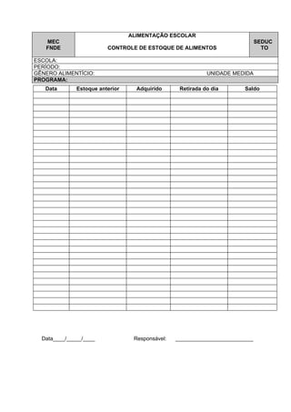 ALIMENTAÇÃO ESCOLAR
   MEC                                                                        SEDUC
   FNDE                  CONTROLE DE ESTOQUE DE ALIMENTOS                       TO

ESCOLA:
PERÍODO:
GÊNERO ALIMENTÍCIO:                                         UNIDADE MEDIDA
PROGRAMA:
   Data       Estoque anterior     Adquirido      Retirada do dia       Saldo




  Data____/_____/____             Responsável:   __________________________
 