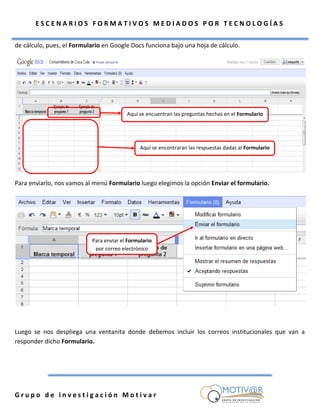 ESCENARIOS FORMATIVOS MEDIADOS POR TECNOLOGÍAS

de cálculo, pues, el Formulario en Google Docs funciona bajo una hoja de cálculo.




                                         Aquí se encuentran las preguntas hechas en el Formulario




                                               Aquí se encontraran las respuestas dadas al Formulario




Para enviarlo, nos vamos al menú Formulario luego elegimos la opción Enviar el formulario.




                           Para enviar el Formulario
                            por correo electrónico




Luego se nos despliega una ventanita donde debemos incluir los correos institucionales que van a
responder dicho Formulario.




Grupo de investigación Motivar
 