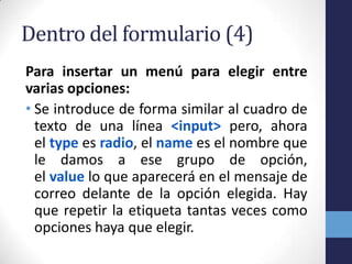 Dentro del formulario (4)
Para insertar un menú para elegir entre
varias opciones:
• Se introduce de forma similar al cuadro de
  texto de una línea <input> pero, ahora
  el type es radio, el name es el nombre que
  le damos a ese grupo de opción,
  el value lo que aparecerá en el mensaje de
  correo delante de la opción elegida. Hay
  que repetir la etiqueta tantas veces como
  opciones haya que elegir.
 