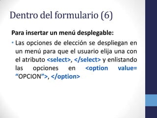 Dentro del formulario (6)
Para insertar un menú desplegable:
• Las opciones de elección se despliegan en
  un menú para que el usuario elija una con
  el atributo <select>, </select> y enlistando
  las opciones en <option value=
  “OPCION”>, </option>
 