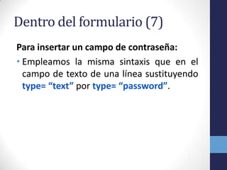 Dentro del formulario (7)
Para insertar un campo de contraseña:
• Empleamos la misma sintaxis que en el
  campo de texto de una línea sustituyendo
  type= “text” por type= “password”.
 