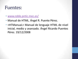 Fuentes:
• www.roble.pntic.mec.es/
• Manual de HTML. Ángel R. Puente Pérez.
• <HTManuaL> Manual de lenguaje HTML de nivel
  inicial, medio y avanzado. Ángel Ricardo Puentes
  Pérez. 19/12/2008
 