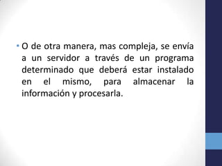 • O de otra manera, mas compleja, se envía
  a un servidor a través de un programa
  determinado que deberá estar instalado
  en el mismo, para almacenar la
  información y procesarla.
 
