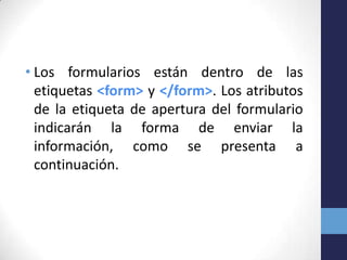 • Los formularios están dentro de las
  etiquetas <form> y </form>. Los atributos
  de la etiqueta de apertura del formulario
  indicarán la forma de enviar la
  información, como se presenta a
  continuación.
 