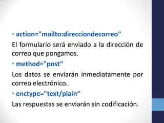 • action="mailto:direcciondecorreo"
El formulario será enviado a la dirección de
correo que pongamos.
• method="post“
Los datos se enviarán inmediatamente por
correo electrónico.
• enctype="text/plain“
Las respuestas se enviarán sin codificación.
 