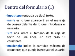 Dentro del formulario (1)
• input type (entrada de tipo) texto.
• name es lo que aparecerá en el mensaje
  de correo delante de lo que introduzca el
  ususario.
• size nos indica el tamaño de la caja de
  texto de una línea. En este caso 10
  caracteres.
• maxlenght indica la cantidad máxima de
  caracteres que puede introducir el usuario.
 
