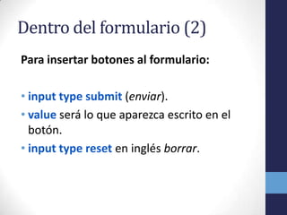 Dentro del formulario (2)
Para insertar botones al formulario:

• input type submit (enviar).
• value será lo que aparezca escrito en el
  botón.
• input type reset en inglés borrar.
 