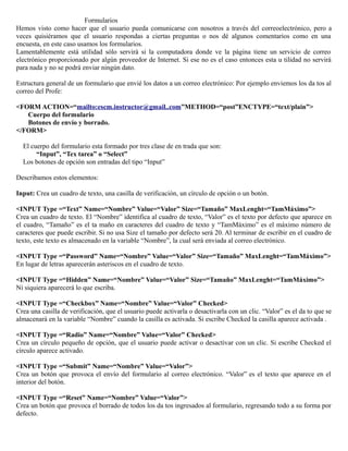 Formularios
Hemos visto como hacer que el usuario pueda comunicarse con nosotros a través del correoelectrónico, pero a
veces quisiéramos que el usuario respondas a ciertas preguntas o nos dé algunos comentarios como en una
encuesta, en este caso usamos los formularios.
Lamentablemente está utilidad sólo servirá si la computadora donde ve la página tiene un servicio de correo
electrónico proporcionado por algún proveedor de Internet. Si ese no es el caso entonces esta u tilidad no servirá
para nada y no se podrá enviar ningún dato.

Estructura general de un formulario que envié los datos a un correo electrónico: Por ejemplo enviemos los da tos al
correo del Profe:

<FORM ACTION=“mailto:escm.instructor@gmail..com”METHOD=“post”ENCTYPE=“text/plain”>
   Cuerpo del formulario
   Botones de envío y borrado.
</FORM>

  El cuerpo del formulario esta formado por tres clase de en trada que son:
       “Input”, “Tex tarea” o “Select”
  Los botones de opción son entradas del tipo “Input”

Describamos estos elementos:

Input: Crea un cuadro de texto, una casilla de verificación, un círculo de opción o un botón.

<INPUT Type =“Text” Name=“Nombre” Value=“Valor” Size=“Tamaño” MaxLenght=“TamMáximo”>
Crea un cuadro de texto. El “Nombre” identifica al cuadro de texto, “Valor” es el texto por defecto que aparece en
el cuadro, “Tamaño” es el ta maño en caracteres del cuadro de texto y “TamMáximo” es el máximo número de
caracteres que puede escribir. Si no usa Size el tamaño por defecto será 20. Al terminar de escribir en el cuadro de
texto, este texto es almacenado en la variable “Nombre”, la cual será enviada al correo electrónico.

<INPUT Type =“Password” Name=“Nombre” Value=“Valor” Size=“Tamaño” MaxLenght=“TamMáximo”>
En lugar de letras aparecerán asteriscos en el cuadro de texto.

<INPUT Type =“Hidden” Name=“Nombre” Value=“Valor” Size=“Tamaño” MaxLenght=“TamMáximo”>
Ni siquiera aparecerá lo que escriba.

<INPUT Type =“Checkbox” Name=“Nombre” Value=“Valor” Checked>
Crea una casilla de verificación, que el usuario puede activarla o desactivarla con un clic. “Valor” es el da to que se
almacenará en la variable “Nombre” cuando la casilla es activada. Si escribe Checked la casilla aparece activada .

<INPUT Type =“Radio” Name=“Nombre” Value=“Valor” Checked>
Crea un círculo pequeño de opción, que el usuario puede activar o desactivar con un clic. Si escribe Checked el
círculo aparece activado.

<INPUT Type =“Submit” Name=“Nombre” Value=“Valor”>
Crea un botón que provoca el envío del formulario al correo electrónico. “Valor” es el texto que aparece en el
interior del botón.

<INPUT Type =“Reset” Name=“Nombre” Value=“Valor”>
Crea un botón que provoca el borrado de todos los da tos ingresados al formulario, regresando todo a su forma por
defecto.
 