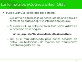 Los formularios: ¿Cuándo utilizar GET?
 Puede usar GET (el método por defecto):
– Si el envío del formulario es pasivo (como una consulta
al motor de búsqueda), y sin información sensible.
– Al utilizar GET, los datos del formulario serán visibles en
la dirección de la página:
action_page.php?firstname=Mickey&lastname=Mouse
– GET es el más adecuado para cortos períodos de
datos. Las limitaciones de tamaño son establecidas
por el navegador en uso.
5
 