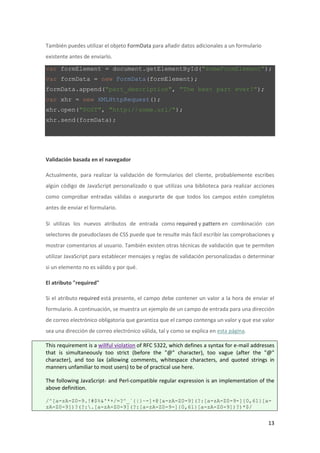 También puedes utilizar el objeto FormData para añadir datos adicionales a un formulario
existente antes de enviarlo.

var formElement = document.getElementById("someFormElement");
var formData = new FormData(formElement);
formData.append("part_description", "The best part ever!");
var xhr = new XMLHttpRequest();
xhr.open("POST", "http://some.url/");
xhr.send(formData);

Validación basada en el navegador
Actualmente, para realizar la validación de formularios del cliente, probablemente escribes
algún código de JavaScript personalizado o que utilizas una biblioteca para realizar acciones
como comprobar entradas válidas o asegurarte de que todos los campos estén completos
antes de enviar el formulario.
Si utilizas los nuevos atributos de entrada como required y pattern en combinación con
selectores de pseudoclases de CSS puede que te resulte más fácil escribir las comprobaciones y
mostrar comentarios al usuario. También existen otras técnicas de validación que te permiten
utilizar JavaScript para establecer mensajes y reglas de validación personalizadas o determinar
si un elemento no es válido y por qué.
El atributo "required"
Si el atributo required está presente, el campo debe contener un valor a la hora de enviar el
formulario. A continuación, se muestra un ejemplo de un campo de entrada para una dirección
de correo electrónico obligatoria que garantiza que el campo contenga un valor y que ese valor
sea una dirección de correo electrónico válida, tal y como se explica en esta página.
This requirement is a willful violation of RFC 5322, which defines a syntax for e-mail addresses
that is simultaneously too strict (before the "@" character), too vague (after the "@"
character), and too lax (allowing comments, whitespace characters, and quoted strings in
manners unfamiliar to most users) to be of practical use here.
The following JavaScript- and Perl-compatible regular expression is an implementation of the
above definition.
/^[a-zA-Z0-9.!#$%&'*+/=?^_`{|}~-]+@[a-zA-Z0-9](?:[a-zA-Z0-9-]{0,61}[azA-Z0-9])?(?:.[a-zA-Z0-9](?:[a-zA-Z0-9-]{0,61}[a-zA-Z0-9])?)*$/

13

 