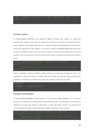 <input type="email" id="email_addr" name="email_addr"
required />

El atributo "pattern"
El atributo pattern especifica una expresión regular utilizada para validar un campo de
entrada. Este ejemplo representa un campo de entrada de texto para un número de pieza.
Para el objetivo del ejemplo, diremos que un número de pieza está formado por tres letras en
mayúscula seguidas de cuatro dígitos. El uso de los atributos required y pattern garantiza que
el campo contenga un valor y que ese valor coincida con el formato adecuado para un número
de pieza. Si el usuario pasa el ratón por encima del campo, se mostrará el mensaje del atributo
"title".

<input type="text" id="part" name="part" required
pattern="[A-Z]{3}[0-9]{4}"
title="Part numbers consist of 3 uppercase letters
followed by 4 digits."/>
Según el ejemplo anterior, también puedes destacar el campo de entrada en rojo si se
introduce un número de pieza no válido. Para ello, añade esta hoja de estilo CSS para que
establezca un borde rojo alrededor del campo de entrada si el valor no es válido.

:invalid {
border: 2px solid #ff0000;
}
El atributo "formnovalidate"
El atributo formnovalidate se puede aplicar a los elementos input o button. Si se encuentra
presente, se inhabilitará la validación del envío del formulario. A continuación, se muestra un
ejemplo en el que para enviar un formulario a través del botón "Enviar" se necesita una
entrada válida, pero para enviarlo mediante el botón "Guardar" no es necesaria.

<input type="text" id="part" name="part" required
pattern="[A-Z]{3}[0-9]{4}"
title="Part numbers consist of 3 uppercase letters
followed by 4 digits."/>

14

 