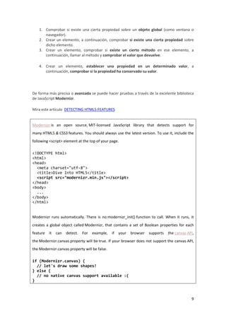 1. Comprobar si existe una cierta propiedad sobre un objeto global (como ventana o
navegador).
2. Crear un elemento, a continuación, comprobar si existe una cierta propiedad sobre
dicho elemento.
3. Crear un elemento, comprobar si existe un cierto método en ese elemento, a
continuación, llamar al método y comprobar el valor que devuelve.
4. Crear un elemento, establecer una propiedad en un determinado valor, a
continuación, comprobar si la propiedad ha conservado su valor.

De forma más precisa o avanzada se puede hacer pruebas a través de la excelente biblioteca
de JavaScript Modernizr.
Mira este artículo DETECTING HTML5 FEATURES

Modernizr is an open source, MIT-licensed JavaScript library that detects support for
many HTML5 & CSS3 features. You should always use the latest version. To use it, include the
following <script> element at the top of your page.
<!DOCTYPE html>
<html>
<head>
<meta charset="utf-8">
<title>Dive Into HTML5</title>
<script src="modernizr.min.js"></script>
</head>
<body>
...
</body>
</html>

Modernizr runs automatically. There is no modernizr_init() function to call. When it runs, it
creates a global object called Modernizr, that contains a set of Boolean properties for each
feature

it

can

detect.

For

example,

if

your

browser

supports

the canvas API,

the Modernizr.canvas property will be true. If your browser does not support the canvas API,
the Modernizr.canvas property will be false.
if (Modernizr.canvas) {
// let's draw some shapes!
} else {
// no native canvas support available :(
}

9

 