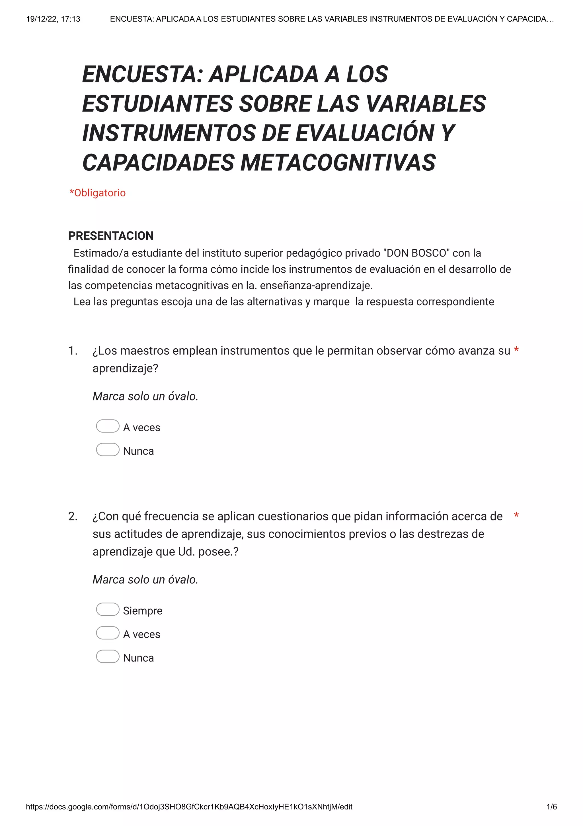 19/12/22, 17:13 ENCUESTA: APLICADA A LOS ESTUDIANTES SOBRE LAS VARIABLES INSTRUMENTOS DE EVALUACIÓN Y CAPACIDA…
https://docs.google.com/forms/d/1Odoj3SHO8GfCkcr1Kb9AQB4XcHoxIyHE1kO1sXNhtjM/edit 1/6
PRESENTACION
Estimado/a estudiante del instituto superior pedagógico privado "DON BOSCO" con la
finalidad de conocer la forma cómo incide los instrumentos de evaluación en el desarrollo de
las competencias metacognitivas en la. enseñanza-aprendizaje.
Lea las preguntas escoja una de las alternativas y marque la respuesta correspondiente
1.
Marca solo un óvalo.
A veces
Nunca
2.
Marca solo un óvalo.
Siempre
A veces
Nunca
ENCUESTA: APLICADA A LOS
ESTUDIANTES SOBRE LAS VARIABLES
INSTRUMENTOS DE EVALUACIÓN Y
CAPACIDADES METACOGNITIVAS
*Obligatorio
¿Los maestros emplean instrumentos que le permitan observar cómo avanza su
aprendizaje?
*
¿Con qué frecuencia se aplican cuestionarios que pidan información acerca de
sus actitudes de aprendizaje, sus conocimientos previos o las destrezas de
aprendizaje que Ud. posee.?
*
 