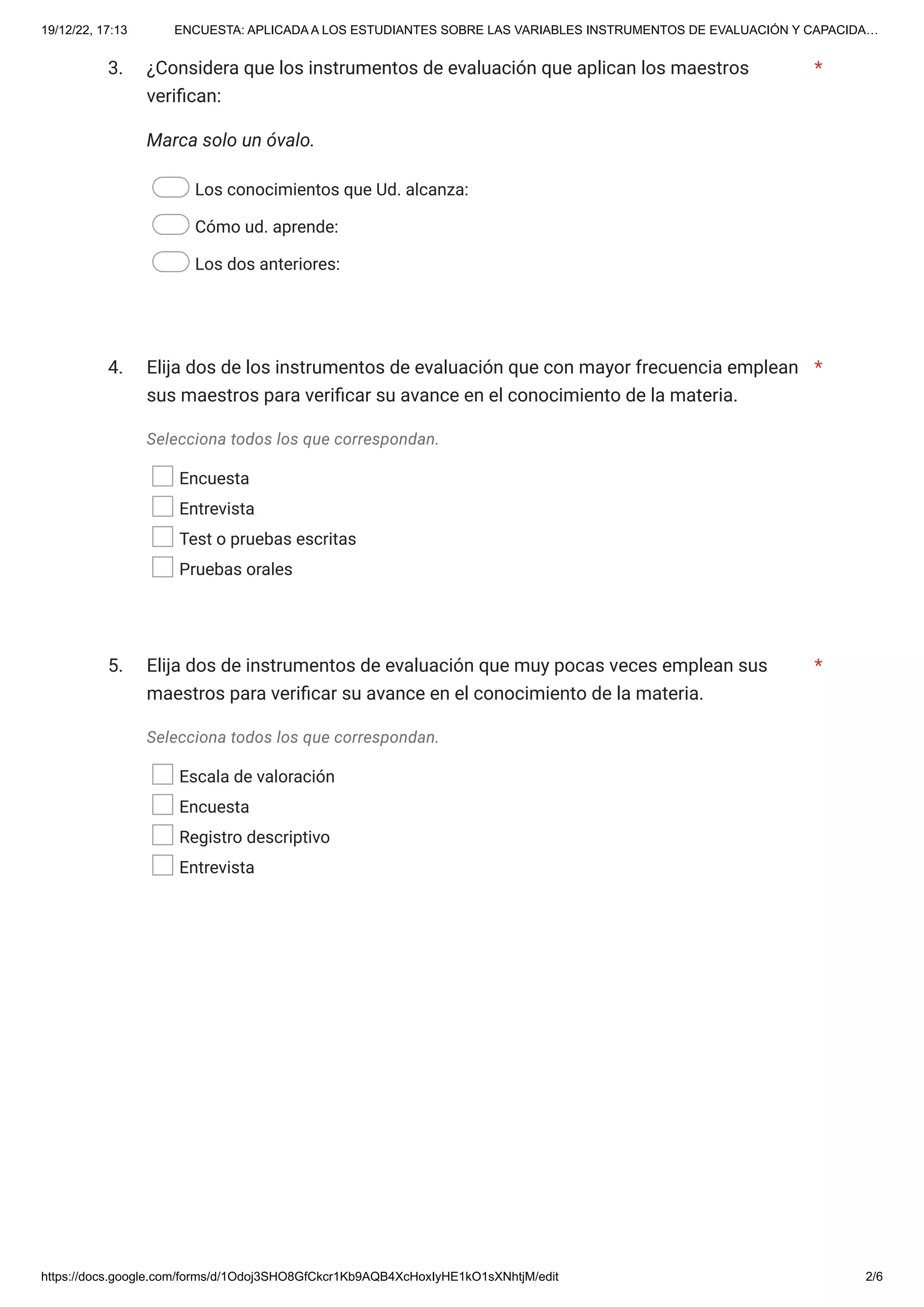 19/12/22, 17:13 ENCUESTA: APLICADA A LOS ESTUDIANTES SOBRE LAS VARIABLES INSTRUMENTOS DE EVALUACIÓN Y CAPACIDA…
https://docs.google.com/forms/d/1Odoj3SHO8GfCkcr1Kb9AQB4XcHoxIyHE1kO1sXNhtjM/edit 2/6
3.
Marca solo un óvalo.
Los conocimientos que Ud. alcanza:
Cómo ud. aprende:
Los dos anteriores:
4.
Selecciona todos los que correspondan.
Encuesta
Entrevista
Test o pruebas escritas
Pruebas orales
5.
Selecciona todos los que correspondan.
Escala de valoración
Encuesta
Registro descriptivo
Entrevista
¿Considera que los instrumentos de evaluación que aplican los maestros
verifican:
*
Elija dos de los instrumentos de evaluación que con mayor frecuencia emplean
sus maestros para verificar su avance en el conocimiento de la materia.
*
Elija dos de instrumentos de evaluación que muy pocas veces emplean sus
maestros para verificar su avance en el conocimiento de la materia.
*
 
