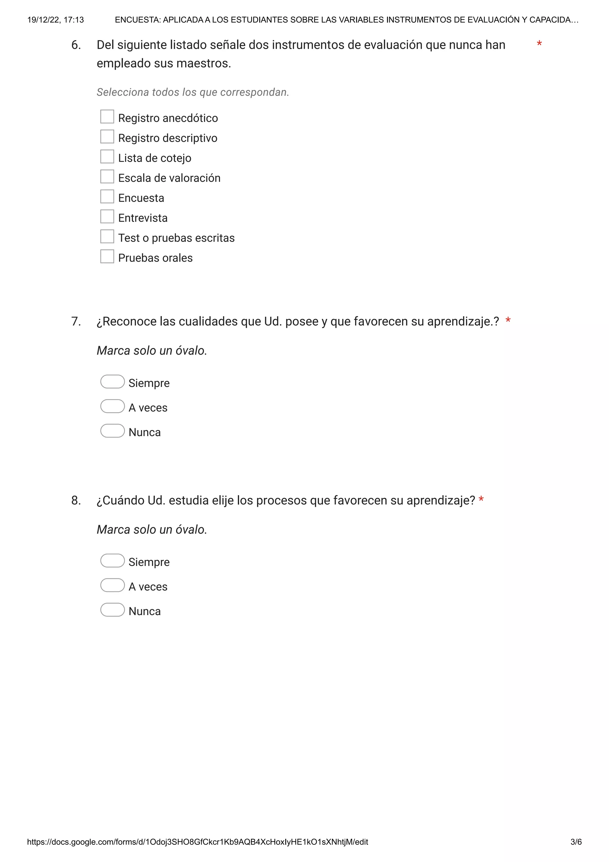19/12/22, 17:13 ENCUESTA: APLICADA A LOS ESTUDIANTES SOBRE LAS VARIABLES INSTRUMENTOS DE EVALUACIÓN Y CAPACIDA…
https://docs.google.com/forms/d/1Odoj3SHO8GfCkcr1Kb9AQB4XcHoxIyHE1kO1sXNhtjM/edit 3/6
6.
Selecciona todos los que correspondan.
Registro anecdótico
Registro descriptivo
Lista de cotejo
Escala de valoración
Encuesta
Entrevista
Test o pruebas escritas
Pruebas orales
7.
Marca solo un óvalo.
Siempre
A veces
Nunca
8.
Marca solo un óvalo.
Siempre
A veces
Nunca
Del siguiente listado señale dos instrumentos de evaluación que nunca han
empleado sus maestros.
*
¿Reconoce las cualidades que Ud. posee y que favorecen su aprendizaje.? *
¿Cuándo Ud. estudia elije los procesos que favorecen su aprendizaje? *
 