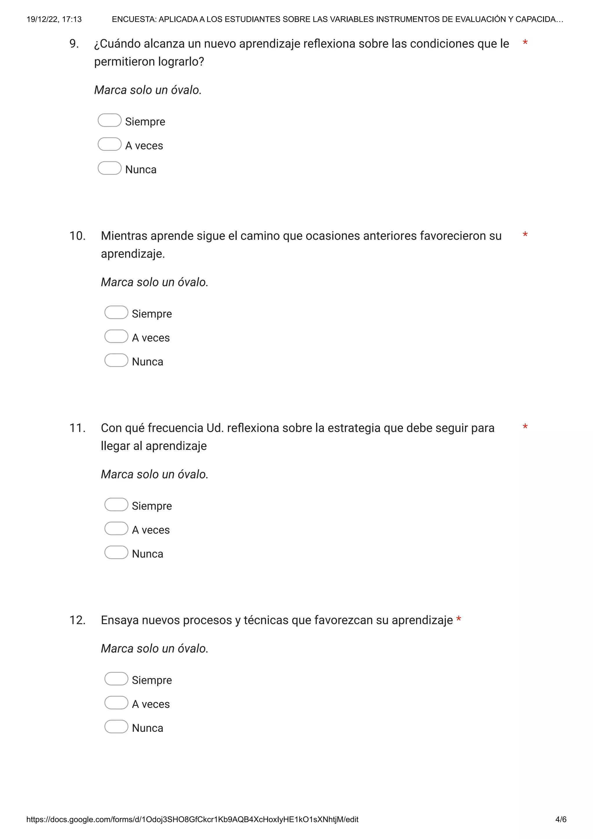 19/12/22, 17:13 ENCUESTA: APLICADA A LOS ESTUDIANTES SOBRE LAS VARIABLES INSTRUMENTOS DE EVALUACIÓN Y CAPACIDA…
https://docs.google.com/forms/d/1Odoj3SHO8GfCkcr1Kb9AQB4XcHoxIyHE1kO1sXNhtjM/edit 4/6
9.
Marca solo un óvalo.
Siempre
A veces
Nunca
10.
Marca solo un óvalo.
Siempre
A veces
Nunca
11.
Marca solo un óvalo.
Siempre
A veces
Nunca
12.
Marca solo un óvalo.
Siempre
A veces
Nunca
¿Cuándo alcanza un nuevo aprendizaje reflexiona sobre las condiciones que le
permitieron lograrlo?
*
Mientras aprende sigue el camino que ocasiones anteriores favorecieron su
aprendizaje.
*
Con qué frecuencia Ud. reflexiona sobre la estrategia que debe seguir para
llegar al aprendizaje
*
Ensaya nuevos procesos y técnicas que favorezcan su aprendizaje *
 