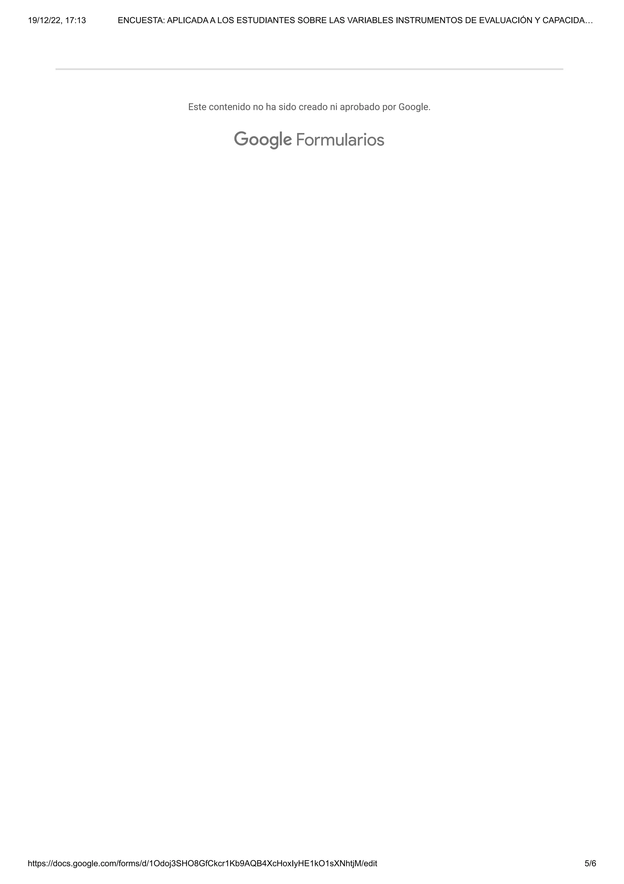 19/12/22, 17:13 ENCUESTA: APLICADA A LOS ESTUDIANTES SOBRE LAS VARIABLES INSTRUMENTOS DE EVALUACIÓN Y CAPACIDA…
https://docs.google.com/forms/d/1Odoj3SHO8GfCkcr1Kb9AQB4XcHoxIyHE1kO1sXNhtjM/edit 5/6
Este contenido no ha sido creado ni aprobado por Google.
Formularios
 