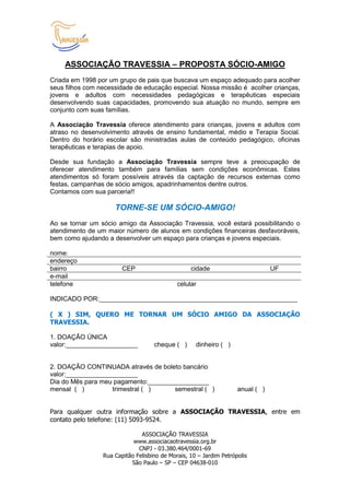 ASSOCIAÇÃO TRAVESSIA – PROPOSTA SÓCIO-AMIGO
Criada em 1998 por um grupo de pais que buscava um espaço adequado para acolher
seus filhos com necessidade de educação especial. Nossa missão é acolher crianças,
jovens e adultos com necessidades pedagógicas e terapêuticas especiais
desenvolvendo suas capacidades, promovendo sua atuação no mundo, sempre em
conjunto com suas famílias.

A Associação Travessia oferece atendimento para crianças, jovens e adultos com
atraso no desenvolvimento através de ensino fundamental, médio e Terapia Social.
Dentro do horário escolar são ministradas aulas de conteúdo pedagógico, oficinas
terapêuticas e terapias de apoio.

Desde sua fundação a Associação Travessia sempre teve a preocupação de
oferecer atendimento também para famílias sem condições econômicas. Estes
atendimentos só foram possíveis através da captação de recursos externas como
festas, campanhas de sócio amigos, apadrinhamentos dentre outros.
Contamos com sua parceria!!

                     TORNE-SE UM SÓCIO-AMIGO!
Ao se tornar um sócio amigo da Associação Travessia, você estará possibilitando o
atendimento de um maior número de alunos em condições financeiras desfavoráveis,
bem como ajudando a desenvolver um espaço para crianças e jovens especiais.

nome:
endereço
bairro                  CEP                       cidade                        UF
e-mail
telefone                                     celular

INDICADO POR:_______________________________________________________

( X ) SIM, QUERO ME TORNAR UM SÓCIO AMIGO DA ASSOCIAÇÃO
TRAVESSIA.

1. DOAÇÃO ÚNICA
valor:____________________          cheque ( )      dinheiro ( )


2. DOAÇÃO CONTINUADA através de boleto bancário
valor:____________________
Dia do Mês para meu pagamento:_________________
mensal ( )         trimestral ( )     semestral ( )                 anual ( )


Para qualquer outra informação sobre a ASSOCIAÇÃO TRAVESSIA, entre em
contato pelo telefone: (11) 5093-9524.

                               ASSOCIAÇÃO TRAVESSIA
                            www.associacaotravessia.org.br
                              CNPJ - 03.380.464/0001-69
                 Rua Capitão Felisbino de Morais, 10 – Jardim Petrópolis
                           São Paulo – SP – CEP 04638-010
 