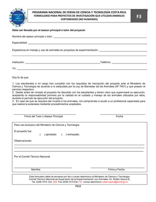 73
                    PROGRAMA NACIONAL DE FERIAS DE CIENCIA Y TECNOLOGÍA COSTA RICA
                     FORMULARIO PARA PROYECTOS DE INVESTIGACIÓN QUE UTILIZAN ANIMALES
                                       VERTEBRADOS (NO HUMANOS)
                                                                                                                        F3

Debe ser llenado por el asesor principal o tutor del proyecto

Nombre del asesor principal o tutor: __________________________________________________________________

Especialidad: ____________________________________________________________________________________

Experiencia en manejo y uso de animales en proyectos de experimentación: __________________________________
_______________________________________________________________________________________________


Institución: _____________________________________________________Teléfono: _________________________

Yo: ____________________________________________________________________________________________


Doy fe de que:

1. Los estudiantes a mi cargo han cumplido con los requisitos de inscripción del proyecto ante el Ministerio de
Ciencia y Tecnología de acuerdo a lo estipulado por la Ley de Bienestar de los Animales (Nº 7451) y que poseen el
permiso respectivo.
2. Desde antes de iniciado el proyecto he discutido con los estudiantes y tienen claro que supervisaré su ejecución,
aceptando la responsabilidad primaria por la calidad en el cuidado y manejo de los animales utilizados por ellos,
durante el período de ejecución del proyecto.
3. En caso de que se requiera dar muerte a los animales, me comprometo a acudir a un profesional capacitado para
que realice la eutanasia mediante procedimientos aceptados.


 ____________________________________________                                          ________________________________
         Firma del Tutor o Asesor Principal                                                       Fecha


 Para uso exclusivo del Ministerio de Ciencia y Tecnología

 El proyecto fue:
                           (   ) aprobado       (    ) rechazado

 Observaciones:
 ____________________________________________________________________________________________
 ____________________________________________________________________________________________
 ____________________________________________________________________________

 Por el Comité Técnico Nacional.


 _________________________________________                                   ______________________________________
             Nombre                                                                      Firma y Fecha

                 Este formulario debe de enviarse por fax o correo electrónico al Ministerio de Ciencia y Tecnología,
                 Comité Técnico Nacional de Supervisión de la Experimentación con Animales, Dr. Rubén Arjona B.,
                   Tel. 2248-1515 Ext. 252 Fax 2248-1515 Ext.112 correo electrónico ruben.arjona@micit.go.cr
                                                              F3-3
 