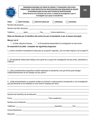 74
                      PROGRAMA NACIONAL DE FERIAS DE CIENCIA Y TECNOLOGÍA COSTA RICA
                   FORMULARIO PARA PROYECTOS DE INVESTIGACIÓN QUE REQUIEREN DE EQUIPO
                            O DESARROLLARSE EN UNA INSTITUCION DE INVESTIGACIÓN
                                                                                                         F4
                      (Debe llenarse con el director del centro o unidad de investigación o por el
                                        investigador que apoya al estudiante)


FERIA:           INSTITUCIONAL         CIRCUITO ESCOLAR           REGIONAL           NACIONAL

Nombre del proyecto: ___________________________________________________________________
Nombre del líder del grupo: ______________________________________________________________

Teléfono._________ Apdo.____________ Fax________ Correo electrónico________________________

Debe ser llenado por el científico del centro (no por el estudiante ni por el asesor principal)

Marcar con X
         a) Sólo utilizará el equipo      b) El estudiante desarrollará la investigación en ese centro
Si respondió la b) debe completar las siguientes preguntas:

1. ¿Cómo concibió el estudiante la idea para su proyecto? (ejemplo: ¿Es una idea original o se le asignó?)




2. ¿El estudiante realiza este trabajo como parte de un grupo de investigación de ese centro, laboratorio o
instituto?




3. ¿Qué procedimientos específicos realizó realmente el estudiante y de qué forma pudo trabajar
independientemente de los trabajos de ese centro?




4. ¿Está produciéndose un proyecto similar en el Centro o este proyecto corresponde a una investigación
que previamente se ha realizado en ese Centro? Explique por favor.
______________________________________________________________________________________
______________________________________________________________________________________
______________________________________________________________________________________
Nombre del Científico de la Institución: ______________________________________________________

Firma: _____________________________________ Título académico: ___________________________

Nombre de la Institución: _________________________________________________________________

Teléfonos: _________________________________________Apartado:___________Fax:_____________

Correo Electrónico: ______________________________________________________________________

Dirección: _____________________________________________________________________________
 