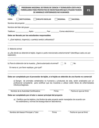 75
                  PROGRAMA NACIONAL DE FERIAS DE CIENCIA Y TECNOLOGÍA COSTA RICA
                 FORMULARIO PARA PROYECTOS DE INVESTIGACIÓN QUE UTILIZAN TEJIDOS                      F5
                             DE ANIMALES VERTEBRADOS NO HUMANOS


FERIA:          INSTITUCIONAL         CIRCUITO ESCOLAR           REGIONAL         NACIONAL

Nombre del proyecto: _____________________________________________________________________

Nombre del líder del grupo: ________________________________________________________________

Teléfono: _____________ Apdo.: ____________ Fax: ________ Correo electrónico: ___________________

Debe ser llenado por los estudiantes responsables

1. ¿Qué tejido(s), órgano(s), o parte(s) será(n) utilizada(s)?




2. Material animal

a) ¿De dónde se obtendrá el tejido, órgano o parte mencionado anteriormente? (identifique cada uno por
separado).



b) Para la obtención de la muestra, ¿Será eutanizado el animal?         Si          No

  Si marca sí, por favor explique ¿por qué?




Debe ser completado por el proveedor de tejido, si el tejido es obtenido de una fuente no comercial

         a) Sangre de animales vertebrados no humanos y productos de esta, serán analizados por un
         profesional competente para certificar que las muestras a utilizar estén libres de enfermedades
         infectocontagiosas.

_____________________________________                  ______________         ______________________
   Nombre de la Autoridad Certificadora                    Firma                Fecha en que se firmó

Debe ser completado por el tutor o asesor principal del proyecto

         a) Certifico que los tejidos y los fluidos de este proyecto serán manejados de acuerdo con
            los estándares y normas de bioseguridad en laboratorios.



____________________________________                 _____________           ______________________
  Nombre del Asesor Principal o Tutor                    Firma                 Fecha en que se firmó
 