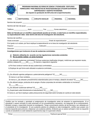 PROGRAMA NACIONAL DE FERIAS DE CIENCIA Y TECNOLOGÍA COSTA RICA                                    76
                     FORMULARIO PARA PROYECTOS DE INVESTIGACIÓN QUE UTILIZAN SUSTANCIAS
                                       CONTROLADAS Y AGENTES PATÓGENOS
                                                                                                                 F6
                           (Se requiere la aprobación de CCR antes de la experimentación)


  FERIA:           INSTITUCIONAL           CIRCUITO ESCOLAR               REGIONAL            NACIONAL

  Nombre del proyecto: ______________________________________________________________________________

  Nombre del líder del grupo: _________________________________________________________________________

  Teléfono:________________ Apdo.: ____________ Fax: ________ Correo electrónico: _________________________

  Debe ser llenado por un científico especializado (puede ser el tutor, si este fuera un científico especializado).
  La especialización debe estar dentro del área de investigación del estudiante.

  Nombre del científico: _____________________________________________________________________________
  Grado avanzado: __________________________________ Grado de especialización: _________________________
  Si el grado no lo aclara, por favor explique la especialización en el área de investigación del estudiante
  Posición: _____________________________ Institución:_________________________________________________
  Dirección: _____________________________________________________________ Teléfono: _________________
  Investigaciones que involucren el uso de sustancias controladas:

      a) Deberán utilizarlas de acuerdo con las regulaciones nacionales existentes
      b) No se podrán realizar en seres humanos

  1) ¿Se utilizarán sustancias controladas? (Incluye sustancias clasificadas (drogas), medicinas que requieren receta,
  alcohol y tabaco) SÍ______NO______ Si marca si, responda lo siguiente:

    a) Por favor anote el nombre de la(s) sustancia(s) controlada(s) ___________________________________________
    b) Explique de qué forma será utilizada la sustancia controlada.___________________________________________
    ______________________________________________________________________________________________

  2) ¿Se utilizarán agentes patógenos o potencialmente patógenos? SÍ______NO______
     Si marca sí, por favor anótelos.____________________________________________________________________
     Si marca sí, ¿Se utilizarán procedimientos estandarizados para el manejo y desecho de estos? SÍ______NO______
  3) ¿Se utilizará sangre, productos de la sangre o fluidos corporales de animales vertebrados no humanos?
     SÍ______NO______
  4) ¿Se utilizarán sustancias dañinas? SÍ______NO______
  5) ¿Supervisará usted directamente al estudiante(s)? SÍ______NO______
  Si marca sí, por favor explique cuáles precauciones de seguridad serán tomadas en cuenta en este estudio:




Certifico que he revisado y aprobado el anteproyecto de investigación antes de empezar la experimentación. Si el
estudiante o asesor principal no está entrenado en los procedimientos necesarios, me aseguraré de su entrenamiento.
Brindaré consejo y supervisión durante la investigación. Tengo conocimiento práctico de las técnicas a ser utilizadas por
el estudiante en la investigación. Si una sustancia adictiva es utilizada en esta investigación, certifico que poseen una
licencia requerida para procurar y dispensar una sustancia adictiva. Entiendo que un asesor principal o tutor es requerido
cuando el estudiante no está realizando experimentos bajo mi supervisión directa.

    Firma: ___________________________________________ Fecha en que se firmó: __________________________
 