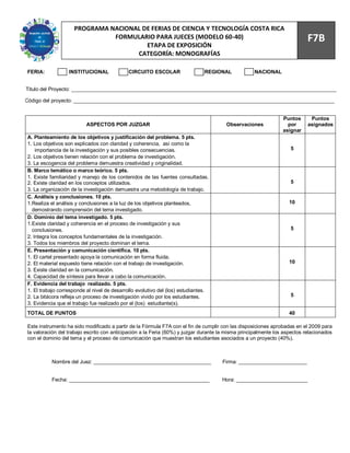 77
                    PROGRAMA NACIONAL DE FERIAS DE CIENCIA Y TECNOLOGÍA COSTA RICA
                              FORMULARIO PARA JUECES (MODELO 60-40)                                                        F7B
                                       ETAPA DE EXPOSICIÓN
                                    CATEGORÍA: MONOGRAFÍAS

FERIA:            INSTITUCIONAL              CIRCUITO ESCOLAR                  REGIONAL            NACIONAL


Titulo del Proyecto: _____________________________________________________________________________________________

Código del proyecto: ___________________________________________________________________________________________


                                                                                                                Puntos      Puntos
                          ASPECTOS POR JUZGAR                                          Observaciones              por      asignados
                                                                                                                asignar
A. Planteamiento de los objetivos y justificación del problema. 5 pts.
1. Los objetivos son explicados con claridad y coherencia, así como la
    importancia de la investigación y sus posibles consecuencias.                                                  5
2. Los objetivos tienen relación con el problema de investigación.
3. La escogencia del problema demuestra creatividad y originalidad.
B. Marco temático o marco teórico. 5 pts.
1. Existe familiaridad y manejo de los contenidos de las fuentes consultadas.
2. Existe claridad en los conceptos utilizados.                                                                    5
3. La organización de la investigación demuestra una metodología de trabajo.
C. Análisis y conclusiones. 10 pts.
1.Realiza el análisis y conclusiones a la luz de los objetivos planteados,                                         10
  demostrando comprensión del tema investigado.
D. Dominio del tema investigado. 5 pts.
1.Existe claridad y coherencia en el proceso de investigación y sus
  conclusiones.                                                                                                    5
2. Integra los conceptos fundamentales de la investigación.
3. Todos los miembros del proyecto dominan el tema.
E. Presentación y comunicación científica. 10 pts.
1. El cartel presentado apoya la comunicación en forma fluida.
2. El material expuesto tiene relación con el trabajo de investigación.                                            10
3. Existe claridad en la comunicación.
4. Capacidad de síntesis para llevar a cabo la comunicación.
F. Evidencia del trabajo realizado. 5 pts.
1. El trabajo corresponde al nivel de desarrollo evolutivo del (los) estudiantes.
2. La bitácora refleja un proceso de investigación vivido por los estudiantes.                                     5
3. Evidencia que el trabajo fue realizado por el (los) estudiante(s).
TOTAL DE PUNTOS                                                                                                    40

Este instrumento ha sido modificado a partir de la Fórmula F7A con el fin de cumplir con las disposiciones aprobadas en el 2009 para
la valoración del trabajo escrito con anticipación a la Feria (60%) y juzgar durante la misma principalmente los aspectos relacionados
con el dominio del tema y el proceso de comunicación que muestran los estudiantes asociados a un proyecto (40%).



          Nombre del Juez: _________________________________________                 Firma: ________________________


          Fecha: _________________________________________________                   Hora: _________________________
 