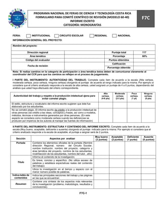 78
                     PROGRAMA NACIONAL DE FERIAS DE CIENCIA Y TECNOLOGÍA COSTA RICA
                      FORMULARIO PARA COMITÉ CIENTÍFICO DE REVISIÓN (MODELO 60-40)
                                           INFORME ESCRITO
                                                                                                                               F7C
                                       CATEGORÍA: MONOGRAFÍAS


FERIA:             INSTITUCIONAL              CIRCUITO ESCOLAR                   REGIONAL              NACIONAL
INFORMACIÓN GENERAL DEL PROYECTO:

Nombre del proyecto:

               Dirección regional                                                                 Puntaje total                117
                  Área temática                                                                    Porcentaje                  60%
              Código del evaluador                                                            Puntos obtenidos
                                                                                                  Calificación
               Fecha de revisión
                                                                                            Porcentaje obtenido
Nota: Si realiza cambios en la categoría de participación o área temática éstos deben de comunicarse claramente al
coordinador del CCR para que los cambios se reflejen en el proceso de juzgamiento.

I PARTE DEL INSTRUMENTO: AUTENTICIDAD DEL TRABAJO. Complete cada ítem de acuerdo a la escala (Alta certeza,
moderada certeza, poca certeza, ninguna certeza) otorgando el puntaje de acuerdo al rango indicado para la misma. Por ejemplo si
considera que el criterio analizado responde a la escala de alta certeza, usted asignará un puntaje de 4 a 6 puntos, dependiendo del
análisis que usted haya efectuado del criterio correspondiente.

                                                                                        Alta        Moderada         Poca       Ninguna
 Autenticidad del trabajo y respeto a la producción intelectual ajena para            certeza.       certeza.       certeza.    certeza.
                           evitar cometer plagio.                                     (4-6 pts)     (2-3 pts)        (1 pt)      (0 pts)

El estilo, estructura y vocabulario del informe escrito sugieren que éste fue
elaborado por los estudiantes.
No se cometió plagio. El informe escrito da crédito a la producción intelectual de
otras personas (da crédito a las ideas, conceptos y frases, así como a modelos,
métodos, técnicas e instrumentos generados por otras personas. (En este
aspecto se considera como moderada certeza cuando las deficiencias se
producen por impericia de los autores al manejar las fuentes de información)

II PARTE DEL INSTRUMENTO: ESTRUCTURA Y CONTENIDO DEL INFORME ESCRITO. Complete cada ítem de acuerdo a la
escala (Muy bueno, aceptable, deficiente o ausente) otorgando el puntaje indicado para la misma. Por ejemplo si considera que el
criterio analizado responde a la escala de aceptable, el puntaje a asignar será de 2 puntos.
                                                                                 Muy bueno        Aceptable       Deficiente    Ausente
    Sección                         Aspectos por analizar                        (3 puntos)       (2 puntos)      (1 punto)    (0 puntos)
    Portada         Contiene los elementos oficiales de la portada (Nombre
                    dirección Regional, número         del Circuito Escolar,
                    nombre Institución, nombre del proyecto, categoría y
                    área temática del proyecto, nombre de los estudiantes,
                    nivel/Sección de los estudiantes, nombre del tutor , año)
                    Informa el contenido de la investigación.
                    Es breve, conciso y específico. (No utiliza exceso de
     Título         palabras y establece expectativas reales del contenido
                    del trabajo)
                    Ubica la investigación en el tiempo y espacio con el
                    menor número posible de palabras.
Índice-tabla de     Indica las principales secciones del trabajo y las páginas
  contenidos        en las que se encuentran
                    Contiene una síntesis de los aspectos más relevantes
   Resumen          de la investigación (problema, metodología, resultados y
                    conclusiones).

                                                                 F7C-1
 