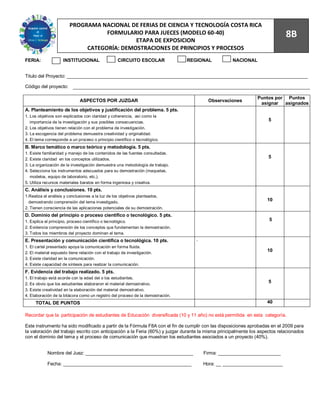81
                        PROGRAMA NACIONAL DE FERIAS DE CIENCIA Y TECNOLOGÍA COSTA RICA
                                   FORMULARIO PARA JUECES (MODELO 60-40)
                                            ETAPA DE EXPOSICION
                                                                                                                             8B
                             CATEGORÍA: DEMOSTRACIONES DE PRINCIPIOS Y PROCESOS
FERIA:               INSTITUCIONAL                 CIRCUITO ESCOLAR              REGIONAL          NACIONAL


Titulo del Proyecto: ____________________________________________________________________________________________

Código del proyecto:

                                                                                                               Puntos por Puntos
                              ASPECTOS POR JUZGAR                                         Observaciones
                                                                                                                asignar asignados
A. Planteamiento de los objetivos y justificación del problema. 5 pts.
1. Los objetivos son explicados con claridad y coherencia, así como la
   importancia de la investigación y sus posibles consecuencias.
                                                                                                                     5
2. Los objetivos tienen relación con el problema de investigación.
3. La escogencia del problema demuestra creatividad y originalidad.
4. El tema corresponde a un proceso o principio científico o tecnológico.
B. Marco temático o marco teórico y metodología. 5 pts.
1. Existe familiaridad y manejo de los contenidos de las fuentes consultadas.
2. Existe claridad en los conceptos utilizados.
                                                                                                                     5
3. La organización de la investigación demuestra una metodología de trabajo.
4. Selecciona los instrumentos adecuados para su demostración (maquetas,
   modelos, equipo de laboratorio, etc.).
5. Utiliza recursos materiales baratos en forma ingeniosa y creativa.
C. Análisis y conclusiones. 10 pts.
1.Realiza el análisis y conclusiones a la luz de los objetivos planteados,
  demostrando comprensión del tema investigado.
                                                                                                                    10
2. Tienen consciencia de las aplicaciones potenciales de su demostración.
D. Dominio del principio o proceso científico o tecnológico. 5 pts.
1. Explica el principio, proceso científico o tecnológico.                                                           5
2. Evidencia comprensión de los conceptos que fundamentan la demostración.
3. Todos los miembros del proyecto dominan el tema.
E. Presentación y comunicación científica o tecnológica. 10 pts.                    .
1. El cartel presentado apoya la comunicación en forma fluida.
2. El material expuesto tiene relación con el trabajo de investigación.
                                                                                                                    10
3. Existe claridad en la comunicación.
4. Existe capacidad de síntesis para realizar la comunicación.
F. Evidencia del trabajo realizado. 5 pts.
1. El trabajo está acorde con la edad del o los estudiantes.
2. Es obvio que los estudiantes elaboraron el material demostrativo.
                                                                                                                     5
3. Existe creatividad en la elaboración del material demostrativo.
4. Elaboración de la bitácora como un registro del proceso de la demostración.
     TOTAL DE PUNTOS                                                                                                40

Recordar que la participación de estudiantes de Educación diversificada (10 y 11 año) no está permitida en esta categoría.

Este instrumento ha sido modificado a partir de la Fórmula F8A con el fin de cumplir con las disposiciones aprobadas en el 2009 para
la valoración del trabajo escrito con anticipación a la Feria (60%) y juzgar durante la misma principalmente los aspectos relacionados
con el dominio del tema y el proceso de comunicación que muestran los estudiantes asociados a un proyecto (40%).


            Nombre del Juez: _________________________________________                  Firma: ________________________

            Fecha: _________________________________________________                    Hora: __ _______________________
 