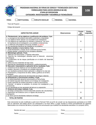 89
                      PROGRAMA NACIONAL DE FERIAS DE CIENCIA Y TECNOLOGÍA COSTA RICA
                                FORMULARIO PARA JUECES (MODELO 60-40)                                                   10B
                                           ETAPA DE EXPOSICION
                           CATEGORÍA: INVESTIGACIÓN Y DESARROLLO TECNOLÓGICO

FERIA:             INSTITUCIONAL              CIRCUITO ESCOLAR                  REGIONAL        NACIONAL

  Titulo del Proyecto: ____________________________________________________________________________________________

  Código del proyecto: ___________________________________________________________________________________________


                                                                                                              Puntos      Puntos
                        ASPECTOS POR JUZGAR                                          Observaciones              por      asignados
                                                                                                              asignar
A. Planteamiento de los objetivos y justificación del problema. 5 pts.
1. La escogencia del problema demuestra creatividad y originalidad.
2. Los objetivos tienen relación con el problema de investigación.
3. Los objetivos son explicados con claridad y coherencia, así como                                              5
   la importancia de la investigación y sus posibles consecuencias.
4. La definición del problema incluye las variables (si aplica)
5. Los estudiantes identifican las variables en el problema.
B. Marco temático o marco teórico. 5 pts.
1. Existe familiaridad y manejo de los contenidos de las fuentes.                                                5
 2. Existe claridad y precisión en los conceptos utilizados.
C. Metodología aplicada. 10 pts.
1. Selección de instrumentos y métodos adecuados.
2. Describe las metodologías utilizadas para la obtención soluciones
tecnológicas.                                                                                                    10
3. Cumplimiento de las etapas planificadas en el diseño del desarrollo
tecnológico.
4. Utiliza recursos materiales de bajo costo.
5. Describe las metodologías de evaluación y perfeccionamiento.
D. Discusión, interpretación y aplicación de los resultados. 5 pts.
1. Coherencia de los objetivos con los resultados obtenidos.
2. Análisis, discusión y correlación de variables adecuado.
3. Los resultados (producto) tienen aplicación o utilidad en la vida real.                                       5
4. Presentación y congruencia de datos, tablas y gráficos con el tema
investigado.
5. Sugiere posibles aplicaciones del desarrollo tecnológico obtenido.
E. Presentación y comunicación científica. 10 pts.
1. El cartel presentado apoya la comunicación en forma fluida.
2. El material expuesto tiene relación con el trabajo de investigación.
3. Existe capacidad de síntesis para llevar a cabo la comunicación                                               10
4. Claridad al explicar el propósito, el proceso de investigación y sus
conclusiones.
5. Los estudiantes se han apropiado del tema en su exposición.
F. Evidencia del trabajo realizado. 5 pts.
1. El trabajo corresponde al nivel de desarrollo evolutivo del estudiante(s).
2. Elaboración de la bitácora como un registro del proceso de                                                    5
investigación.
3. Es obvio que los estudiantes realizaron el trabajo.
     TOTAL DE PUNTOS                                                                                             40

  Este instrumento ha sido modificado a partir de la Fórmula F10A con el fin de cumplir con las disposiciones aprobadas en el 2009
  para la valoración del trabajo escrito con anticipación a la Feria (60%) y juzgar durante la misma principalmente los aspectos
  relacionados con el dominio del tema y el proceso de comunicación que muestran los estudiantes asociados a un proyecto (40%).


             Nombre del Juez: _________________________________________               Firma:________________________

             Fecha: _________________________________________________                 Hora:_________________________
 