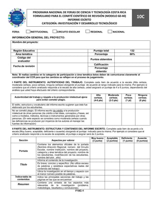 90
                     PROGRAMA NACIONAL DE FERIAS DE CIENCIA Y TECNOLOGÍA COSTA RICA
                     FORMULARIO PARA EL COMITÉ CIENTÍFICO DE REVISIÓN (MODELO 60-40)
                                            INFORME ESCRITO
                                                                                                                          10C
                          CATEGORÍA: INVESTIGACIÓN Y DESARROLLO TECNOLÓGICO

FERIA:            INSTITUCIONAL              CIRCUITO ESCOLAR                    REGIONAL           NACIONAL

INFORMACIÓN GENERAL DEL PROYECTO:
Nombre del proyecto:


 Región Educativa                                                                  Puntaje total                    132
  Área temática                                                                     Porcentaje                      60%
    Código del
                                                                                 Puntos obtenidos
    evaluador
                                                                                   Calificación
 Fecha de revisión
                                                                                   Porcentaje
                                                                                    obtenido
Nota: Si realiza cambios en la categoría de participación o área temática éstos deben de comunicarse claramente al
coordinador del CCR para que los cambios se reflejen en el proceso de juzgamiento.

I PARTE DEL INSTRUMENTO: AUTENTICIDAD DEL TRABAJO. Complete cada ítem de acuerdo a la escala (Alta certeza,
moderada certeza, poca certeza, ninguna certeza) otorgando el puntaje de acuerdo al rango indicado para la misma. Por ejemplo si
considera que el criterio analizado responde a la escala de alta certeza, usted asignará un puntaje de 4 a 6 puntos, dependiendo del
análisis que usted haya efectuado del criterio correspondiente.

                                                                                     Alta       Moderada        Poca       Ninguna
  Autenticidad del trabajo y respeto a la producción intelectual ajena             certeza.      certeza.      certeza.    certeza.
                      para evitar cometer plagio.                                  (4-6 pts)     (2-3 pts)      (1 pt)      (0 pts)
El estilo, estructura y vocabulario del informe escrito sugieren que éste fue
elaborado por los estudiantes.
No se cometió plagio. El informe escrito da crédito a la producción
intelectual de otras personas (da crédito a las ideas, conceptos y frases, así
como a modelos, métodos, técnicas e instrumentos generados por otras
personas. (En este aspecto se considera como moderada certeza cuando
las deficiencias se producen por impericia de los autores al manejar las
fuentes de información)

II PARTE DEL INSTRUMENTO: ESTRUCTURA Y CONTENIDO DEL INFORME ESCRITO. Complete cada ítem de acuerdo a la
escala (Muy bueno, aceptable, deficiente o ausente) otorgando el puntaje indicado para la misma. Por ejemplo si considera que el
criterio analizado responde a la escala de aceptable, el puntaje a asignar será de 2 puntos.
                                                                                 Muy bueno     Aceptable     Deficiente    Ausente
      Sección                           Aspectos por valorar                      (3 punto)    (2 puntos)     (1 punto)   (0 puntos)
                         Contiene los elementos oficiales de la portada
                         (Nombre dirección Regional, número del Circuito
                         Escolar, nombre Institución, nombre del proyecto,
       Portada
                         categoría y área temática del proyecto, nombre de
                         los estudiantes, nivel/Sección de los estudiantes,
                         nombre del tutor , año)
                         Informa el contenido de la investigación.
                         Es breve, conciso y específico. (No utiliza exceso
         Título
                         de palabras y establece expectativas reales del
                         contenido del trabajo)
                         Ubica la investigación en el tiempo y espacio con
                         el menor número posible de palabras.
   Índice-tabla de       Indica las principales secciones del trabajo y las
     contenidos          páginas en las que se encuentran
                         Contiene una síntesis de los aspectos más
     Resumen             relevantes de la investigación (problema,
                         metodología, resultados y conclusiones).
                                                                F10C-1
 