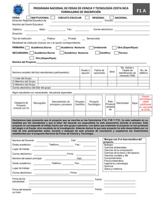 PROGRAMA NACIONAL DE FERIAS DE CIENCIA Y TECNOLOGÍA COSTA RICA
                                       FORMULARIO DE INSCRIPCIÓN                                                                F1 A 65
FERIA:           INSTITUCIONAL                CIRCUITO ESCOLAR                   REGIONAL                 NACIONAL
Dirección Regional Educativa de:                                                              Circuito:
Nombre del Centro Educativo:                                                                                                    201
Teléfono:                  Apdo.:                      Fax.:                     Correo electrónico:
Dirección:

Tipo de Institución:                Pública            Privada              Semiprivada
Modalidad de institución (marcar con x la opción correspondiente):

PRIMARIA:           Académica Diurna             Académica Nocturna               Unidocente               Otro.(Especifique):

SECUNDARIA:            Académica Diurna              Académica Nocturna                   Científico        Técnico

                        Otro.(Especifique):
Nombre del Proyecto:_____________________________________________________________________________________

                                                                                                              No. cédula o
                                                                       Grado o    Fecha de                     Tarjeta de         No. de
Nombre completo del (los) estudiante(s) participante(s)                                            Sexo
                                                                       sección   nacimiento                 Identificación de    teléfono
                                                                                                             menores (TIM)
1) Líder del Grupo:
2) Miembro del Grupo:
3) Miembro del Grupo:
Correo electrónico del líder del grupo

Algún estudiante con necesidades educativas especiales: _______________________________________________________
                                                                                                                                 Equipo
                                                                                                                              tecnológico
                                        Demostración de        Proyecto      Proyecto            Este                             (debe
  Categoría de         Monografía
                                      principios y procesos    Científico   Tecnológico        Proyecto Electricidad     Agua
                                                                                                                               justificarse
   Proyecto
                                                                                               necesita                       su uso ante
 (marcar con X)
                                                                                                  de                             el CCR)



Declaramos bajo juramento que el proyecto que se inscribe en los formularios F1A, F1B Y F1C, ha sido realizado en su
totalidad por los estudiantes y que la labor del docente y/o especialista ha sido asesorarlos durante el proceso. Este
proyecto no corresponde al trabajo hecho por otro grupo o persona. Los datos que sustentan el proyecto no son producto
del plagio o el fraude, sino resultado de la investigación. Además damos fe que este proyecto ha sido desarrollado por no
más de tres participantes antes, durante o después de este proceso de inscripción y aceptamos los lineamientos
establecidos por el programa Nacional de Ferias de Ciencia y Tecnología.

Nombre del Docente:                                       Céd.                                Marque con X el área temática del
                                                                                             proyecto
Grado académico                      Teléfono:                 Fax.:                          Biología
                                                                                              Ciencias ambientales
Lugar de trabajo                                                                              Ciencias de la computación
Correo electrónico                                    Firma:                                  Ciencias de la tierra y del espacio.
                                                                                              Ciencias sociales y del
Nombre del asesor principal:                                     Céd.                         Comportamiento.
                                                                                              Física-matemática
Grado académico                          Teléfono:             Fax.:                          Ingeniería y tecnología
                                                                                              Química
Lugar de trabajo                                                                              Salud y medicina
Correo electrónico                                        Firma:

Firma de los                                                                       Fecha:
estudiantes:


Firma del docente                                                                  Fecha:
y/o tutor
 