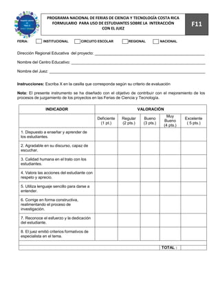 93
                PROGRAMA NACIONAL DE FERIAS DE CIENCIA Y TECNOLOGÍA COSTA RICA
                  FORMULARIO PARA USO DE ESTUDIANTES SOBRE LA INTERACCIÓN
                                        CON EL JUEZ
                                                                                                 F11

FERIA:        INSTITUCIONAL          CIRCUITO ESCOLAR         REGIONAL            NACIONAL


Dirección Regional Educativa del proyecto: __________________________________________________

Nombre del Centro Educativo: _____________________________________________________________

Nombre del Juez: _______________________________________________________________________


Instrucciones: Escriba X en la casilla que corresponda según su criterio de evaluación

Nota: El presente instrumento se ha diseñado con el objetivo de contribuir con el mejoramiento de los
procesos de juzgamiento de los proyectos en las Ferias de Ciencia y Tecnología.

                INDICADOR                                            VALORACIÓN
                                                                                     Muy
                                             Deficiente   Regular      Bueno                  Excelente
                                                                                   Bueno
                                              (1 pt.)     (2 pts.)     (3 pts.)                ( 5 pts.)
                                                                                   (4 pts.)
 1. Dispuesto a enseñar y aprender de
 los estudiantes.

 2. Agradable en su discurso, capaz de
 escuchar.

 3. Calidad humana en el trato con los
 estudiantes.

 4. Valora las acciones del estudiante con
 respeto y aprecio.

 5. Utiliza lenguaje sencillo para darse a
 entender.

 6. Corrige en forma constructiva,
 realimentando el proceso de
 investigación.

 7. Reconoce el esfuerzo y la dedicación
 del estudiante.

 8. El juez emitió criterios formativos de
 especialista en el tema.

                                                                                  TOTAL :
 