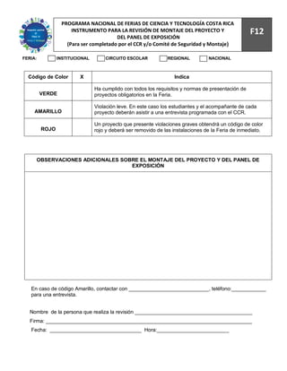 94
                 PROGRAMA NACIONAL DE FERIAS DE CIENCIA Y TECNOLOGÍA COSTA RICA
                     INSTRUMENTO PARA LA REVISIÓN DE MONTAJE DEL PROYECTO Y                        F12
                                       DEL PANEL DE EXPOSICIÓN
                   (Para ser completado por el CCR y/o Comité de Seguridad y Montaje)

FERIA:          INSTITUCIONAL       CIRCUITO ESCOLAR           REGIONAL          NACIONAL



  Código de Color        X                                        Indica

                                Ha cumplido con todos los requisitos y normas de presentación de
         VERDE                  proyectos obligatorios en la Feria.

                                Violación leve. En este caso los estudiantes y el acompañante de cada
     AMARILLO                   proyecto deberán asistir a una entrevista programada con el CCR.

                                Un proyecto que presente violaciones graves obtendrá un código de color
         ROJO                   rojo y deberá ser removido de las instalaciones de la Feria de inmediato.




     OBSERVACIONES ADICIONALES SOBRE EL MONTAJE DEL PROYECTO Y DEL PANEL DE
                                  EXPOSICIÓN




   En caso de código Amarillo, contactar con ____________________________, teléfono:____________
   para una entrevista.


   Nombre de la persona que realiza la revisión _________________________________________
   Firma: ________________________________________________________________________
   Fecha: ________________________________ Hora:_________________________
 
