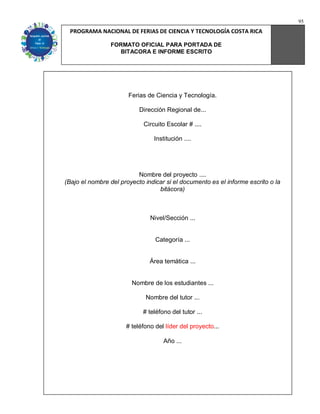 95
  PROGRAMA NACIONAL DE FERIAS DE CIENCIA Y TECNOLOGÍA COSTA RICA

                FORMATO OFICIAL PARA PORTADA DE
                  BITACORA E INFORME ESCRITO




                       Ferias de Ciencia y Tecnología.

                           Dirección Regional de...

                            Circuito Escolar # ....

                                Institución ....




                          Nombre del proyecto ....
(Bajo el nombre del proyecto indicar si el documento es el informe escrito o la
                                  bitácora)



                               Nivel/Sección ...


                                 Categoría ...


                               Área temática ...


                        Nombre de los estudiantes ...

                             Nombre del tutor ...

                            # teléfono del tutor ...

                      # teléfono del líder del proyecto...

                                    Año ...
 