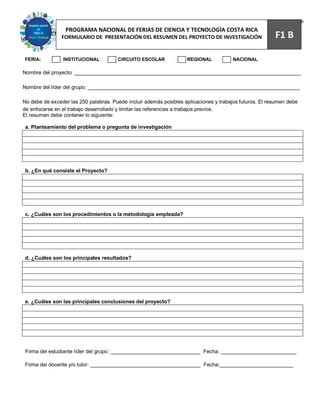 66
                 PROGRAMA NACIONAL DE FERIAS DE CIENCIA Y TECNOLOGÍA COSTA RICA
                FORMULARIO DE PRESENTACIÓN DEL RESUMEN DEL PROYECTO DE INVESTIGACIÓN                     F1 B

FERIA:          INSTITUCIONAL          CIRCUITO ESCOLAR             REGIONAL           NACIONAL

Nombre del proyecto: ______________________________________________________________________________

Nombre del líder del grupo: _________________________________________________________________________

No debe de exceder las 250 palabras. Puede incluir además posibles aplicaciones y trabajos futuros. El resumen debe
de enfocarse en el trabajo desarrollado y limitar las referencias a trabajos previos.
El resumen debe contener lo siguiente:

a. Planteamiento del problema o pregunta de investigación




b. ¿En qué consiste el Proyecto?




c. ¿Cuáles son los procedimientos o la metodología empleada?




d. ¿Cuáles son los principales resultados?




e. ¿Cuáles son las principales conclusiones del proyecto?




Firma del estudiante líder del grupo: _______________________________ Fecha: __________________________

Firma del docente y/o tutor: ______________________________________ Fecha:__________________________
 