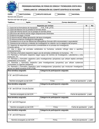 PROGRAMA NACIONAL DE FERIAS DE CIENCIA Y TECNOLOGÍA COSTA RICA                            67
                      FORMULARIO DE APROBACIÓN DEL COMITÉ CIENTÍFICO DE REVISIÓN
                                                                                                           F1 C
FERIA:          INSTITUCIONAL          CIRCUITO ESCOLAR          REGIONAL           NACIONAL
Nombre del proyecto: ______________________________________________________________________________
Nombre del líder del grupo: _________________________________________________________________________
Teléfono_____________Apdo.___________________Fax.____________Correo electrónico: ___________________
                                           Aspectos por revisar:                                      Sí     No
1. Copia de los formularios de inscripción.      F1A , F1B y F1C
2. Copia de bitácora con la portada en formato oficial
3. Copia del informe escrito con la portada en formato oficial
4. Estructura del informe escrito según Disposiciones Generales
5. Evidencia de plagio o fraude
6. El informe escrito refleja apropiación del tema investigado.
7. El informe evidencia investigación bibliográfica
8. Consistencia en el uso de referencias bibliográficas (formato APA recomendado o equivalente)
9. Coherencia de la técnica o métodos de investigación en relación con la categoría del proyecto.
10. Aspectos de seguridad (prevención) consideradas en el proceso de investigación.
(Cuando aplica).
11. Uso o abuso de animales vertebrados no humanos, evitando infringir dolor o sacrificio
innecesariamente.
12. Permiso y formulario respectivo según uso de animales vertebrados no humanos. F3
13. Permisos y formulario respectivo según apoyo de Centros de Investigación, Laboratorios u otra
Institución. F4
14. Permisos y formulario respectivo para investigaciones (proyectos) que utilizan tejidos animales
vertebrados no humanos. F5
15. Permisos y formulario respectivo para investigaciones (proyectos) que utilizan sustancias
controladas y/o agentes patógenos.
16. Permisos y formulario respectivo para investigaciones (proyectos) que involucran investigación
social con seres humanos (F2A y F2B)
Área temática asignada:                         Categoría de participación asignada:

V°.B°. del CCR Institucional:

______________________________               ________________________             ________________________
  Nombre encargado (a) del CCR                        Firma                       Fecha de aprobación y sello
Área temática asignada:                    Categoría de participación asignada:

V°.B°. del CCR del Circuito Escolar:

________________________________               ________________________           ________________________
   Nombre encargado (a) del CCR                          Firma                    Fecha de aprobación y sello
Área temática asignada:                    Categoría de participación asignada:

V°.B°. del CCR Regional:
__________________________________               ________________________          ________________________
   Nombre encargado (a) del CCR                           Firma                    Fecha de aprobación y sello
Área temática asignada:                    Categoría de participación asignada:

V°.B°. del CCR Nacional
_________________________________               ________________________            ________________________
    Nombre encargado (a) del CCR                         Firma                      Fecha de aprobación y sello
 